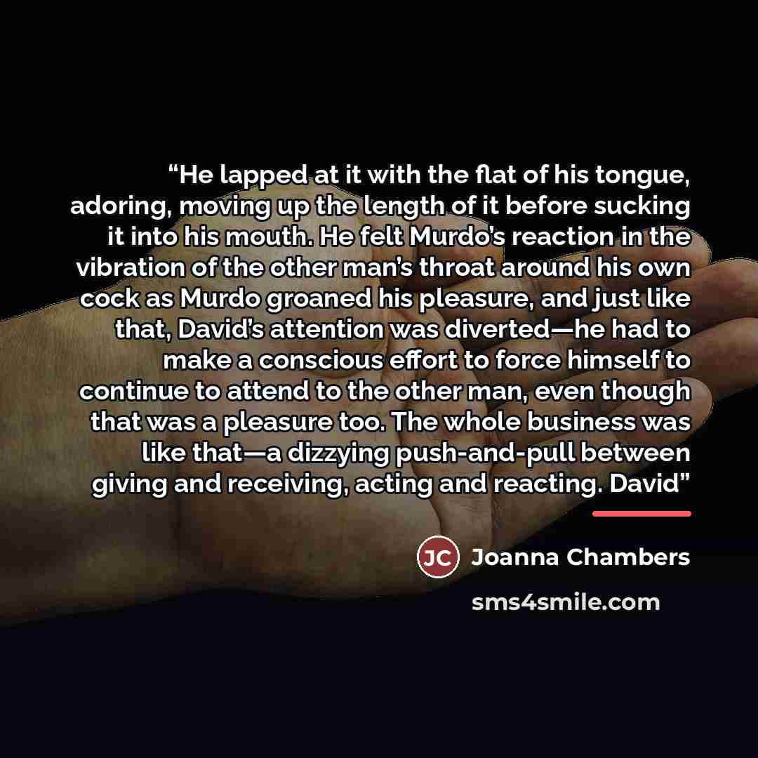 “He lapped at it with the flat of his tongue, adoring, moving up the length of it before sucking it into his mouth. He felt Murdo’s reaction in the vibration of the other man’s throat around his own cock as Murdo groaned his pleasure, and just like that, David’s attention was diverted—he had to…” quote by Joanna Chambers