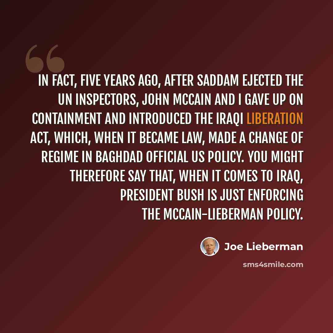 “In fact, five years ago, after Saddam ejected the UN inspectors, John McCain and I gave up on containment and introduced the Iraqi Liberation Act, which, when it became law, made a change of regime in Baghdad official US policy. You might therefore say that, when it comes to Iraq, President Bush…” quote by Joe Lieberman
