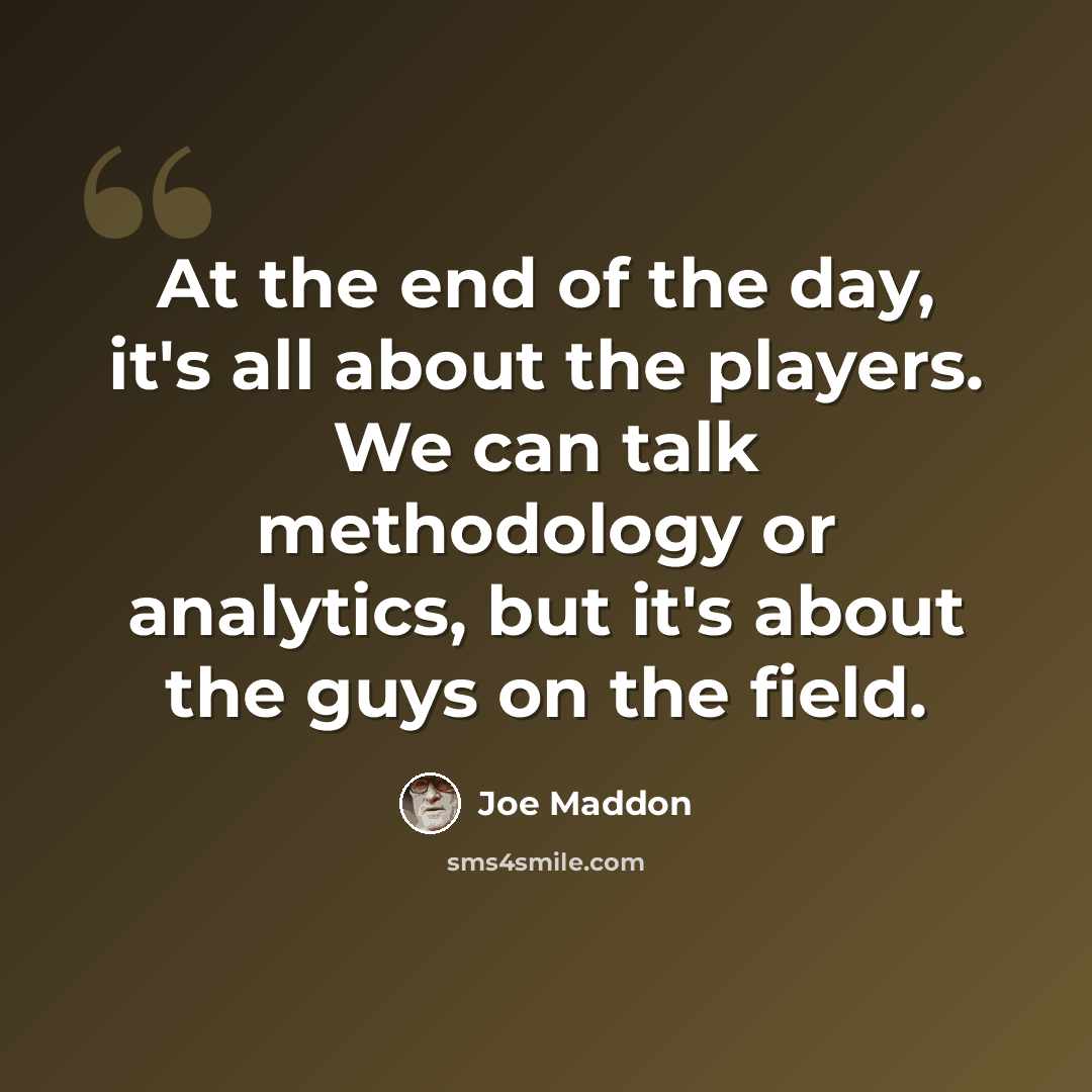 “At the end of the day, it's all about the players. We can talk methodology or analytics, but it's about the guys on the field.” quote by Joe Maddon