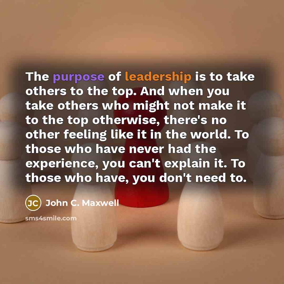 “The purpose of leadership is to take others to the top. And when you take others who might not make it to the top otherwise, there's no other feeling like it in the world. To those who have never had the experience, you can't explain it. To those who have, you don't need to.” quote by John C. Maxwell