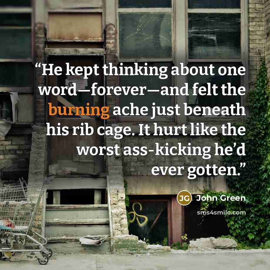 “He kept thinking about one word—forever—and felt the burning ache just beneath his rib cage. It hurt like the worst ass-kicking he’d ever gotten.” quote by John Green