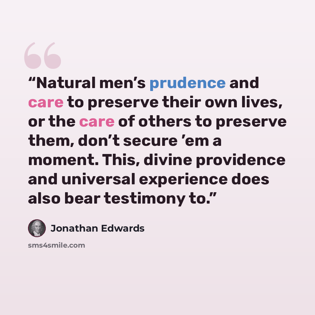 “Natural men’s prudence and care to preserve their own lives, or the care of others to preserve them, don’t secure ’em a moment. This, divine providence and universal experience does also bear testimony to.” quote by Jonathan Edwards
