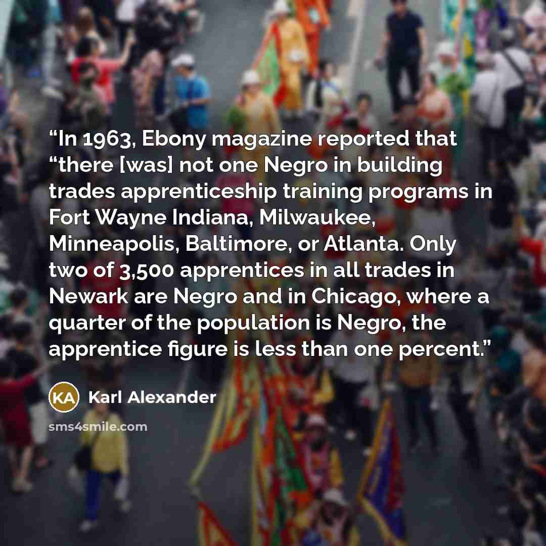 “In 1963, Ebony magazine reported that “there [was] not one Negro in building trades apprenticeship training programs in Fort Wayne Indiana, Milwaukee, Minneapolis, Baltimore, or Atlanta. Only two of 3,500 apprentices in all trades in Newark are Negro and in Chicago, where a quarter of the…” quote by Karl Alexander