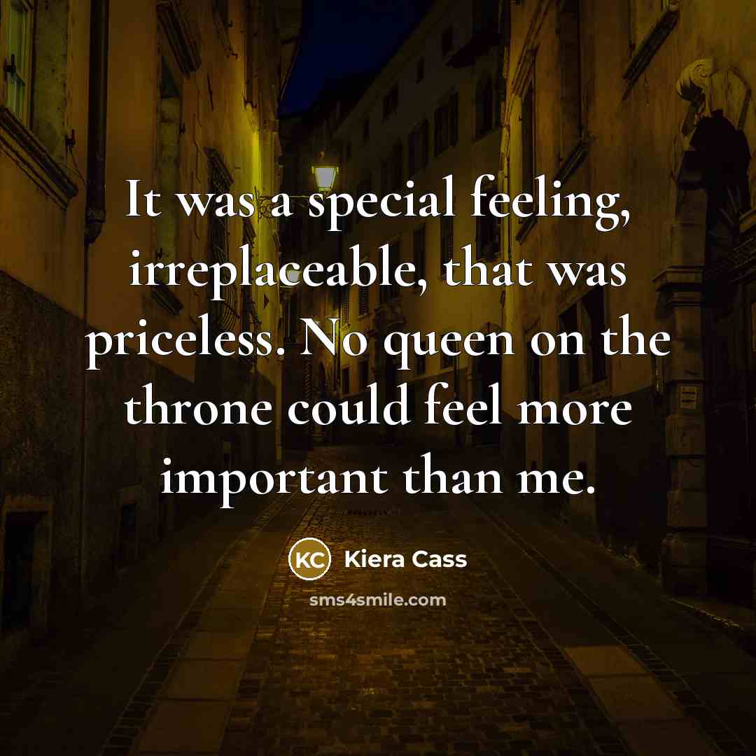 “It was a special feeling, irreplaceable, that was priceless. No queen on the throne could feel more important than me.” quote by Kiera Cass