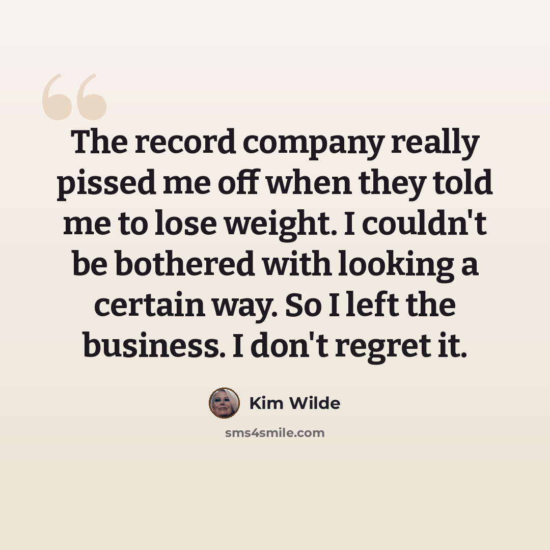 “The record company really pissed me off when they told me to lose weight. I couldn't be bothered with looking a certain way. So I left the business. I don't regret it.” quote by Kim Wilde