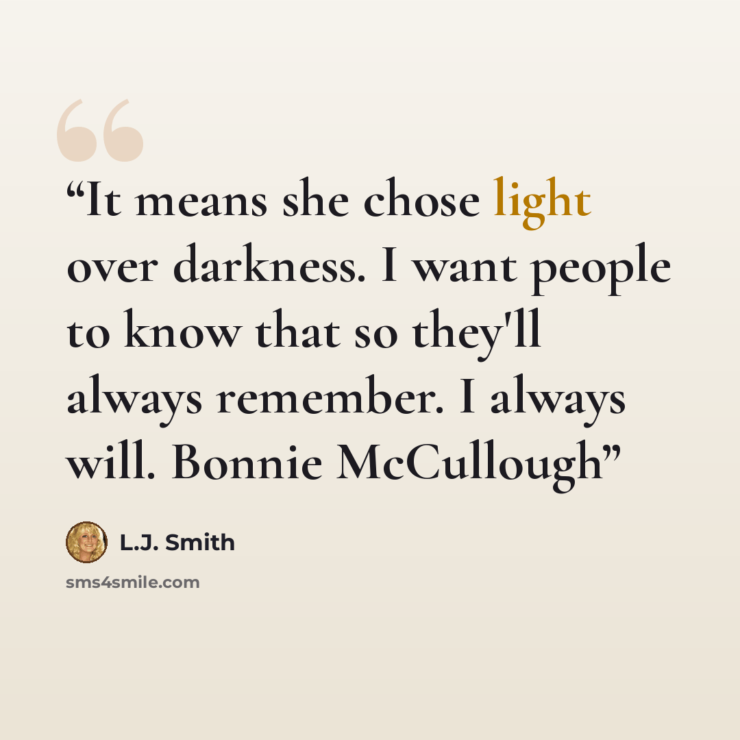 “It means she chose light over darkness. I want people to know that so they'll always remember. I always will. Bonnie McCullough” quote by L.J. Smith