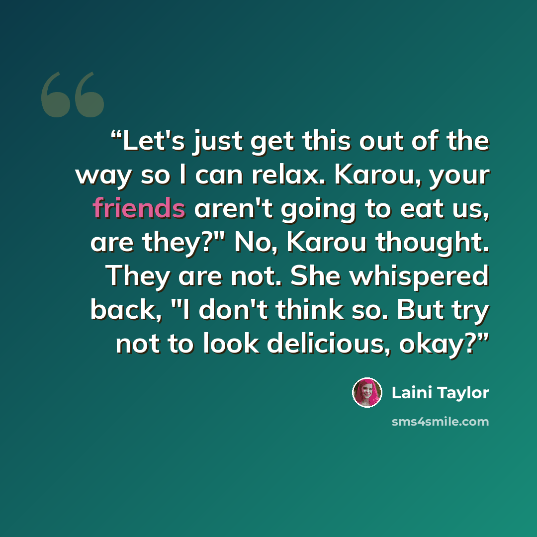 “Let's just get this out of the way so I can relax. Karou, your friends aren't going to eat us, are they?" No, Karou thought. They are not. She whispered back, "I don't think so. But try not to look delicious, okay?” quote by Laini Taylor