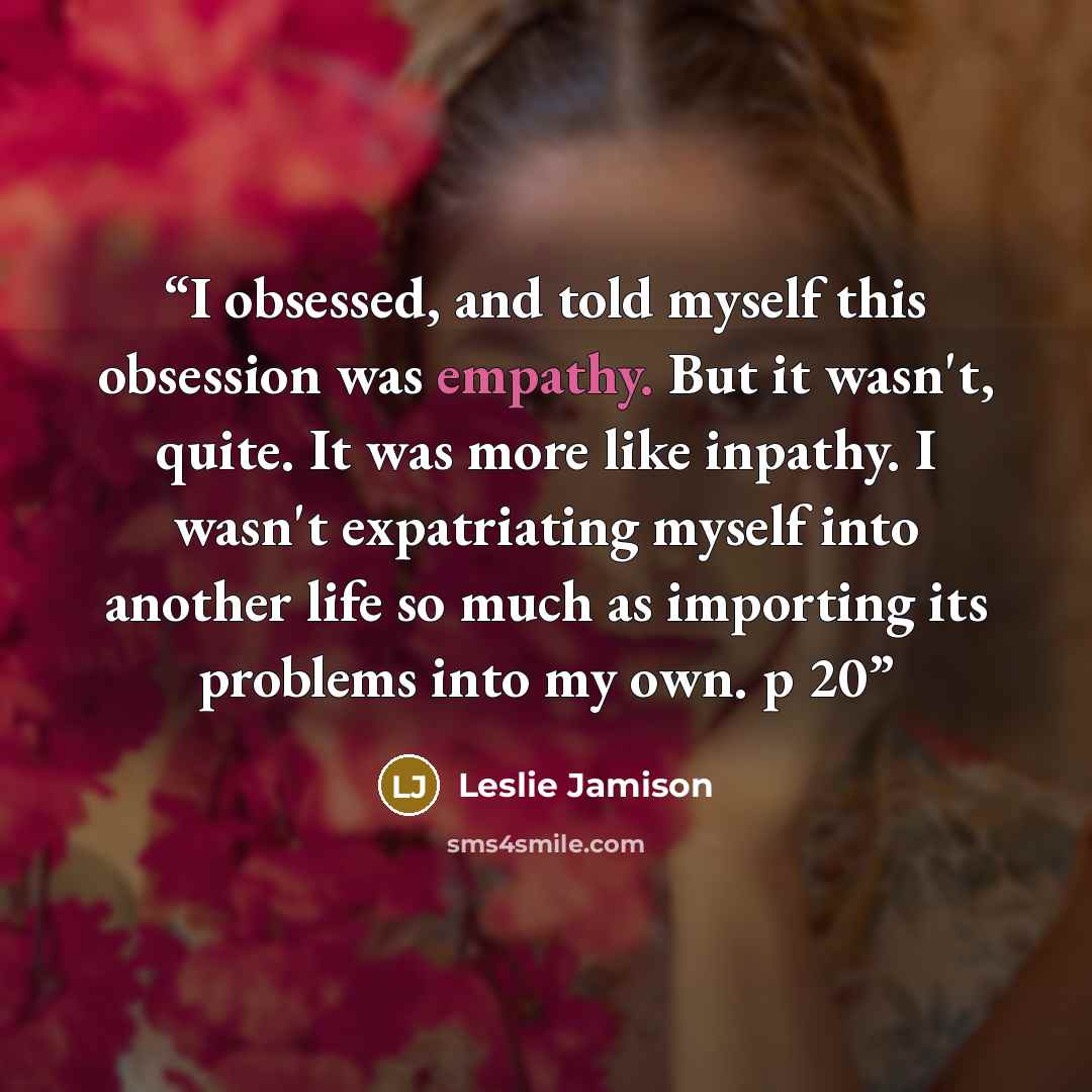 “I obsessed, and told myself this obsession was empathy. But it wasn't, quite. It was more like inpathy. I wasn't expatriating myself into another life so much as importing its problems into my own. p 20” quote by Leslie Jamison