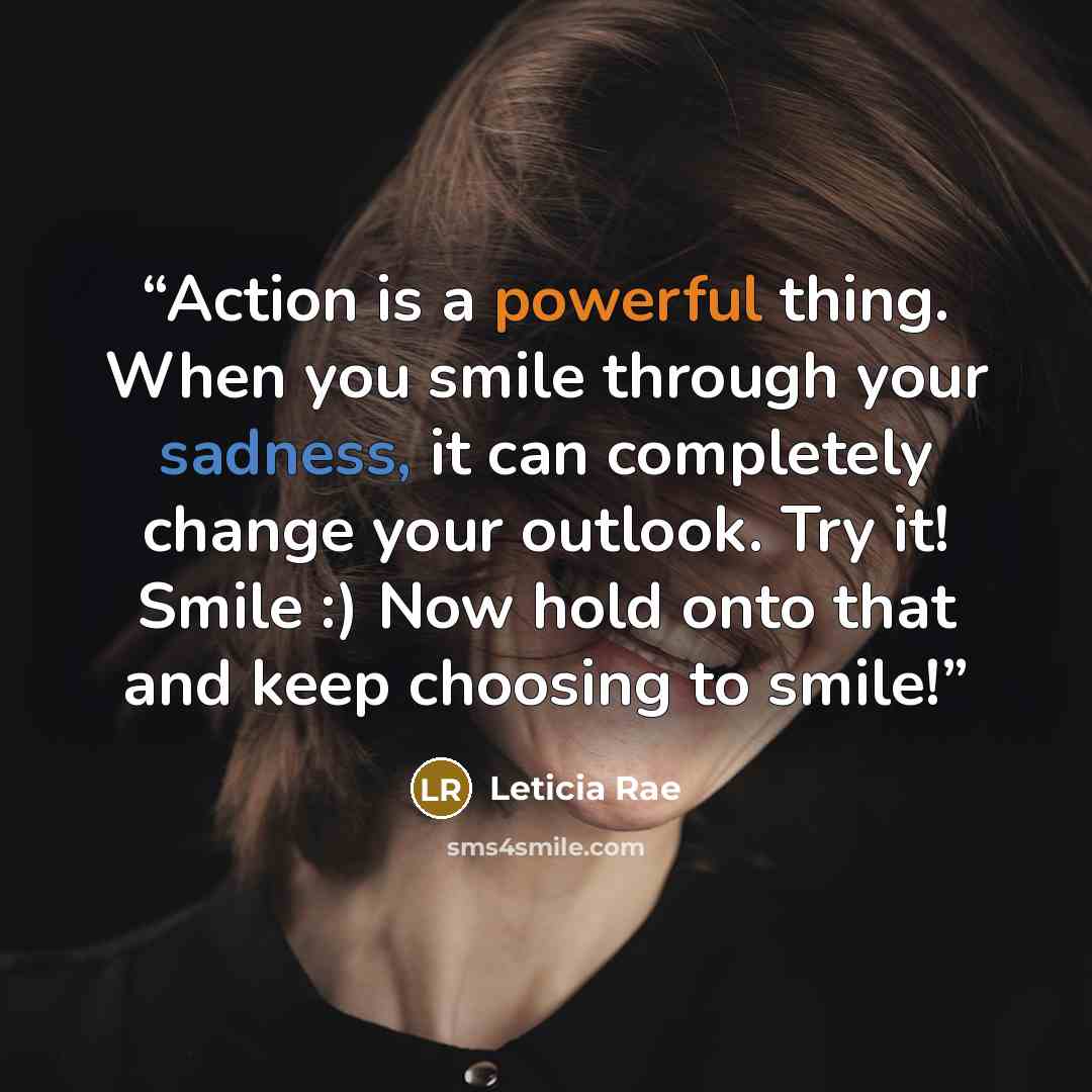 “Action is a powerful thing. When you smile through your sadness, it can completely change your outlook. Try it! Smile :) Now hold onto that and keep choosing to smile!” quote by Leticia Rae
