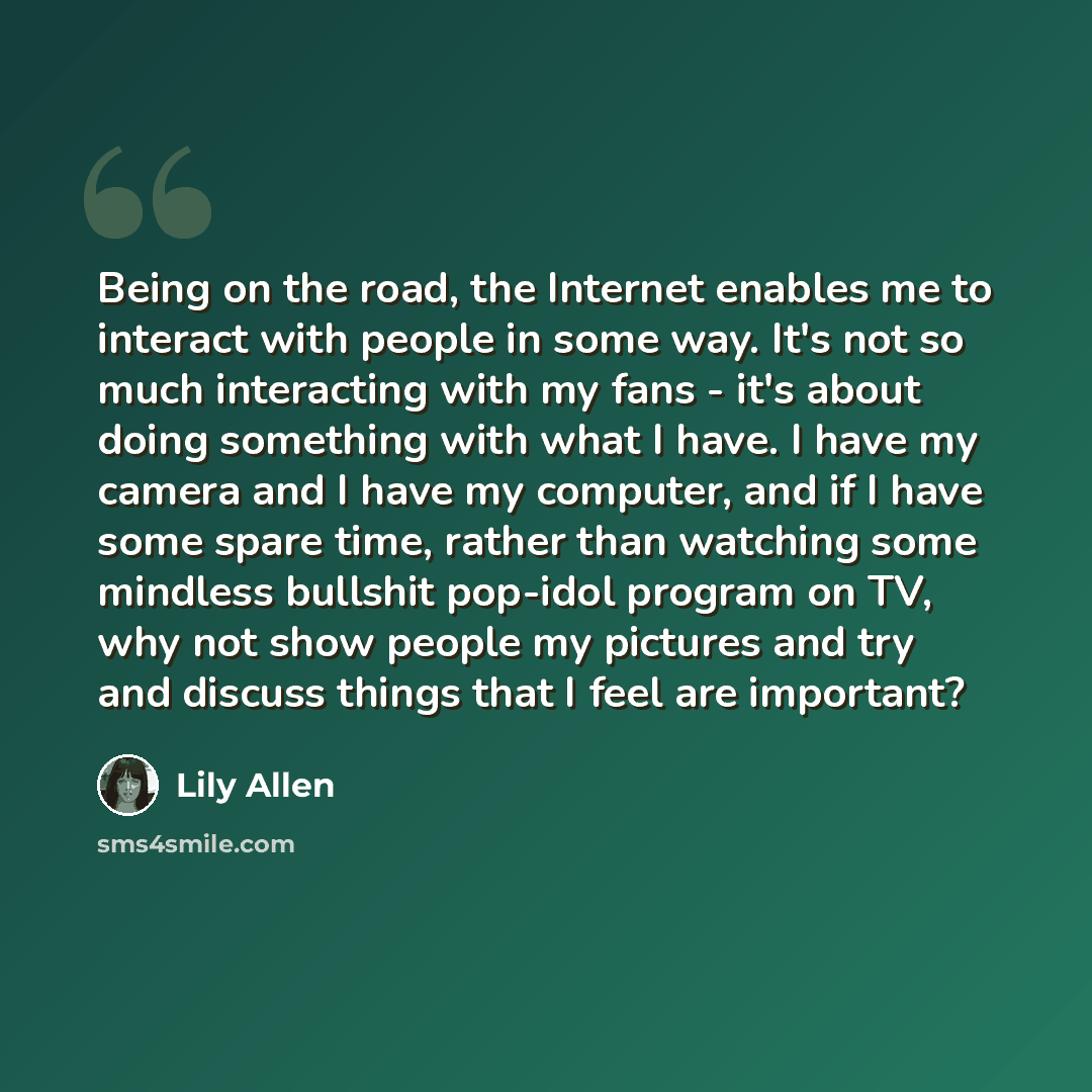 “Being on the road, the Internet enables me to interact with people in some way. It's not so much interacting with my fans - it's about doing something with what I have. I have my camera and I have my computer, and if I have some spare time, rather than watching some mindless bullshit pop-idol…” quote by Lily Allen