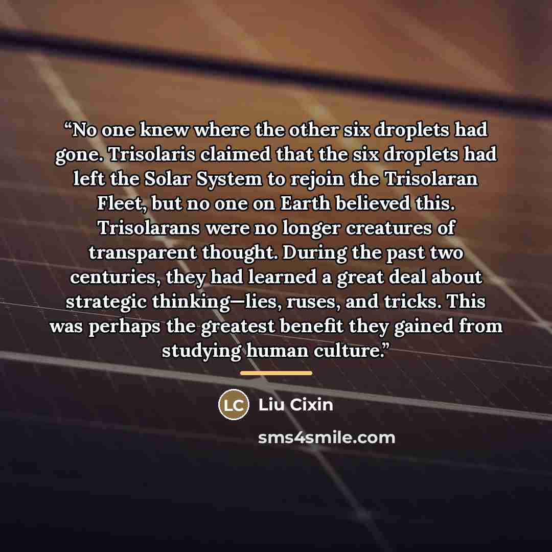 “No one knew where the other six droplets had gone. Trisolaris claimed that the six droplets had left the Solar System to rejoin the Trisolaran Fleet, but no one on Earth believed this. Trisolarans were no longer creatures of transparent thought. During the past two centuries, they had learned a…” quote by Liu Cixin