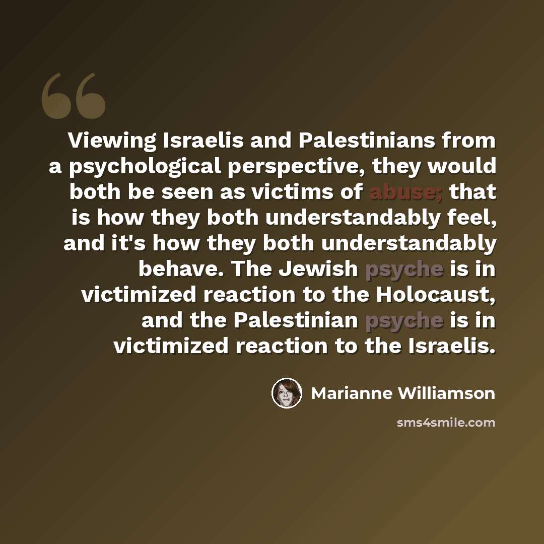 “Viewing Israelis and Palestinians from a psychological perspective, they would both be seen as victims of abuse; that is how they both understandably feel, and it's how they both understandably behave. The Jewish psyche is in victimized reaction to the Holocaust, and the Palestinian psyche is in…” quote by Marianne Williamson