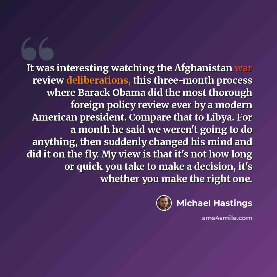 “It was interesting watching the Afghanistan war review deliberations, this three-month process where Barack Obama did the most thorough foreign policy review ever by a modern American president. Compare that to Libya. For a month he said we weren't going to do anything, then suddenly changed his…” quote by Michael Hastings