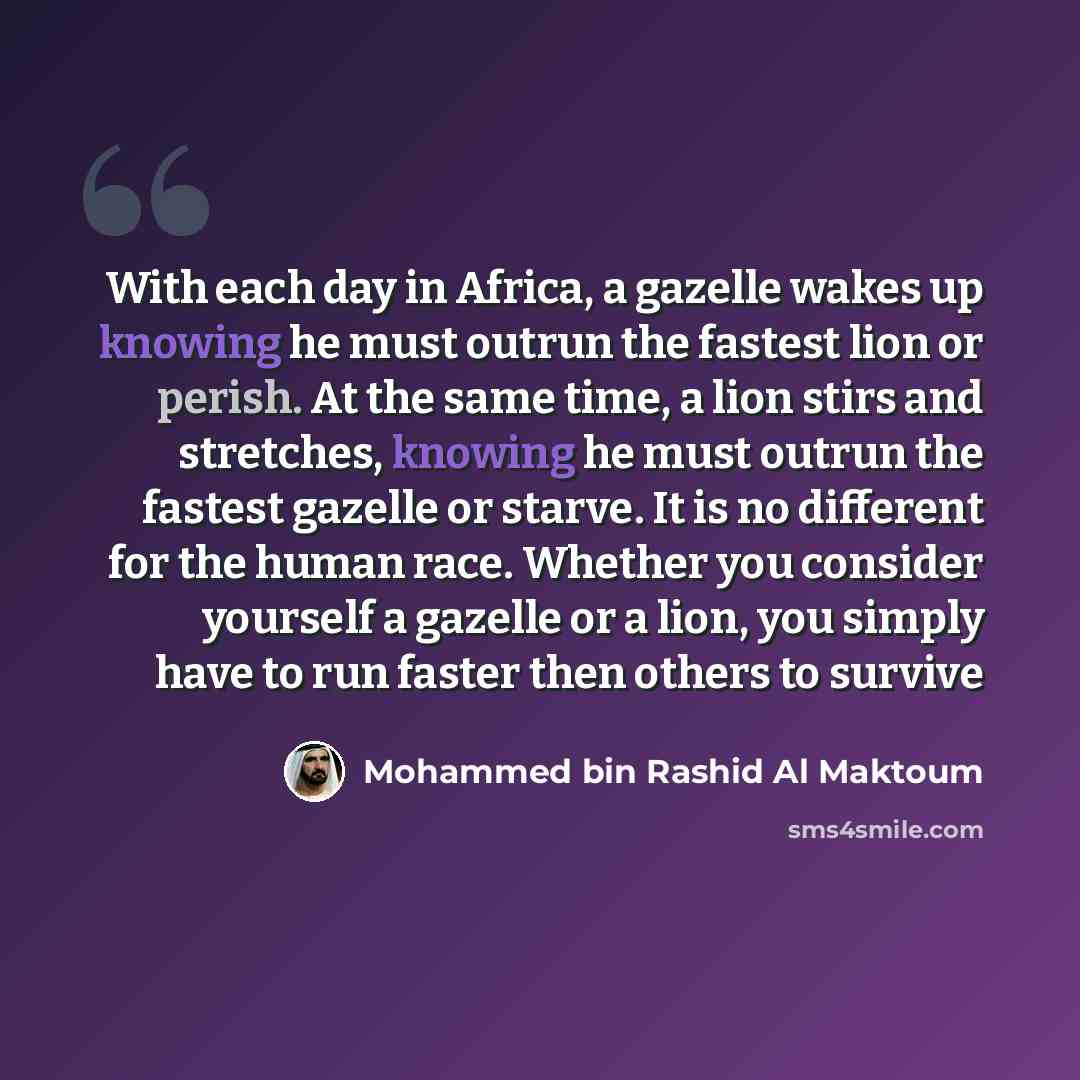 “With each day in Africa, a gazelle wakes up knowing he must outrun the fastest lion or perish. At the same time, a lion stirs and stretches, knowing he must outrun the fastest gazelle or starve. It is no different for the human race. Whether you consider yourself a gazelle or a lion, you simply…” quote by Mohammed bin Rashid Al Maktoum
