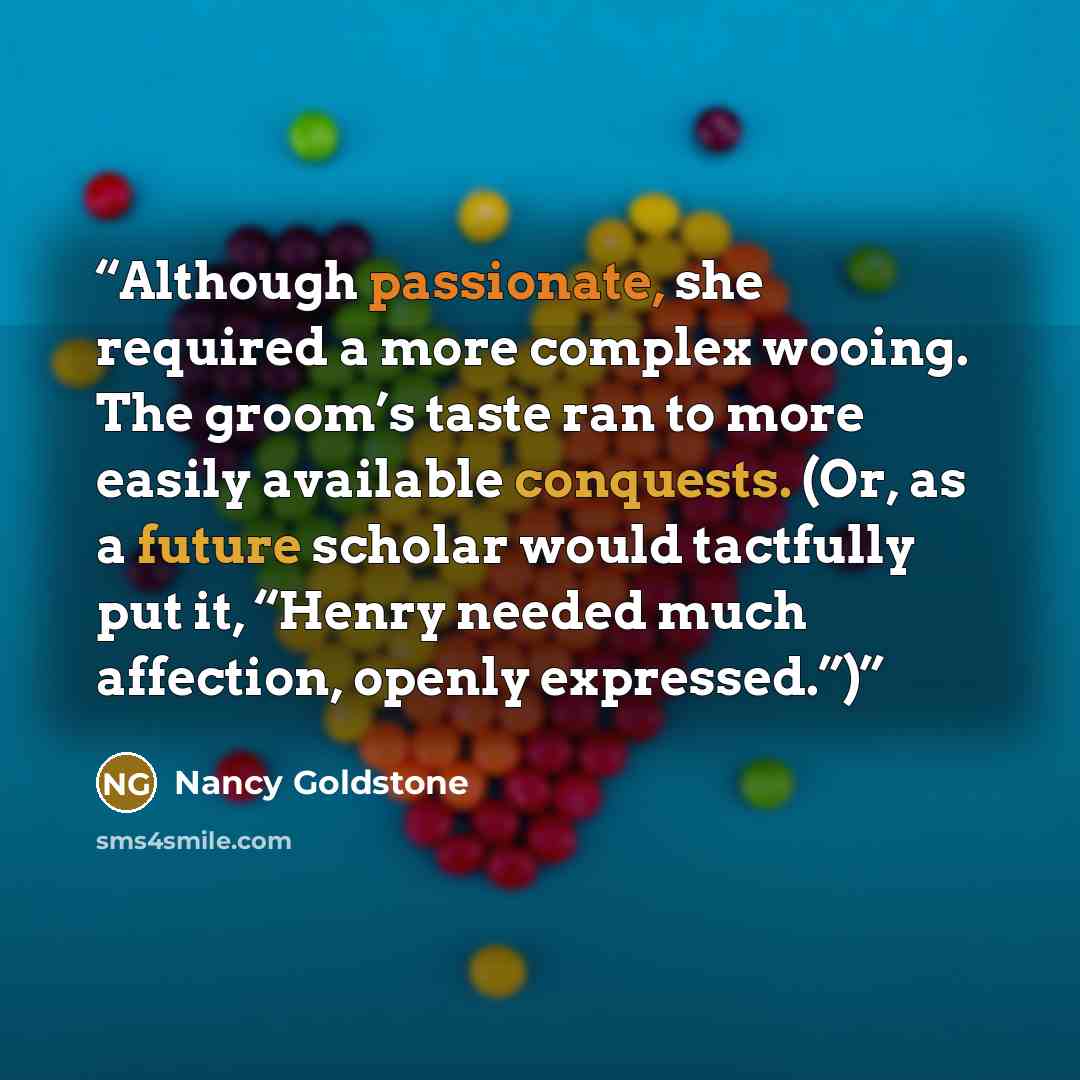 “Although passionate, she required a more complex wooing. The groom’s taste ran to more easily available conquests. (Or, as a future scholar would tactfully put it, “Henry needed much affection, openly expressed.”)” quote by Nancy Goldstone