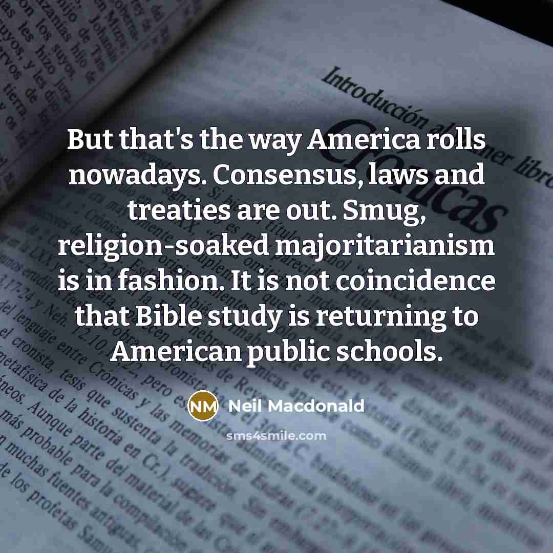 “But that's the way America rolls nowadays. Consensus, laws and treaties are out. Smug, religion-soaked majoritarianism is in fashion. It is not coincidence that Bible study is returning to American public schools.” quote by Neil Macdonald
