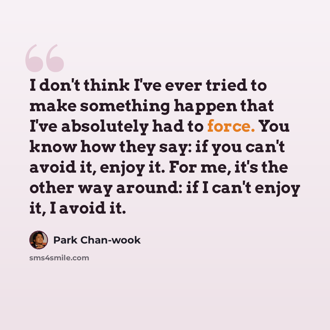 “I don't think I've ever tried to make something happen that I've absolutely had to force. You know how they say: if you can't avoid it, enjoy it. For me, it's the other way around: if I can't enjoy it, I avoid it.” quote by Park Chan-wook