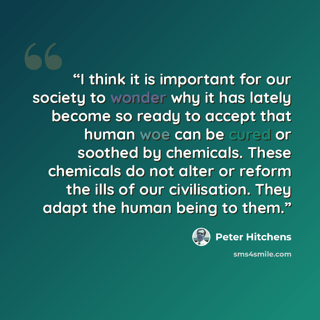 “I think it is important for our society to wonder why it has lately become so ready to accept that human woe can be cured or soothed by chemicals. These chemicals do not alter or reform the ills of our civilisation. They adapt the human being to them.” quote by Peter Hitchens