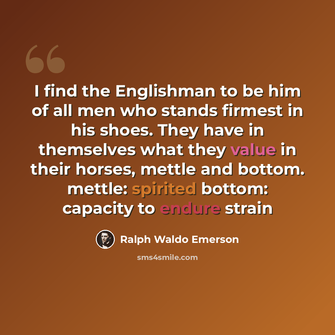 “I find the Englishman to be him of all men who stands firmest in his shoes. They have in themselves what they value in their horses, mettle and bottom. mettle: spirited bottom: capacity to endure strain” quote by Ralph Waldo Emerson