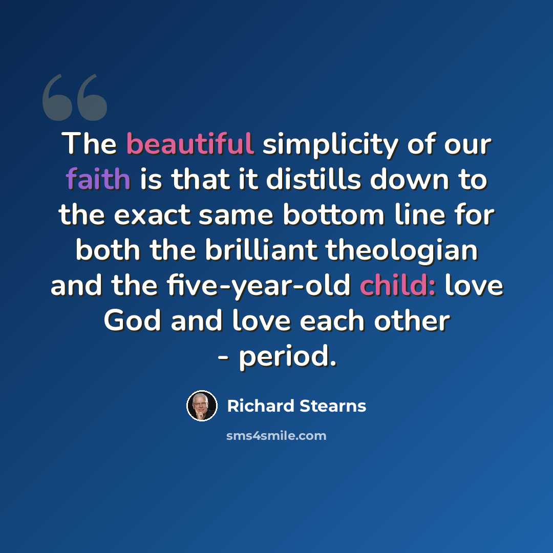 “The beautiful simplicity of our faith is that it distills down to the exact same bottom line for both the brilliant theologian and the five-year-old child: love God and love each other - period.” quote by Richard Stearns