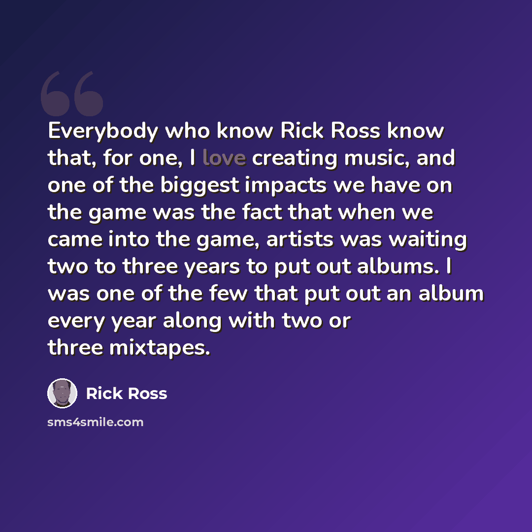 “Everybody who know Rick Ross know that, for one, I love creating music, and one of the biggest impacts we have on the game was the fact that when we came into the game, artists was waiting two to three years to put out albums. I was one of the few that put out an album every year along with two or…” quote by Rick Ross