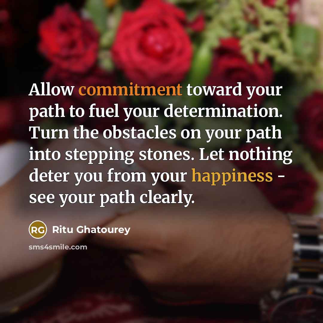 “Allow commitment toward your path to fuel your determination. Turn the obstacles on your path into stepping stones. Let nothing deter you from your happiness - see your path clearly.” quote by Ritu Ghatourey