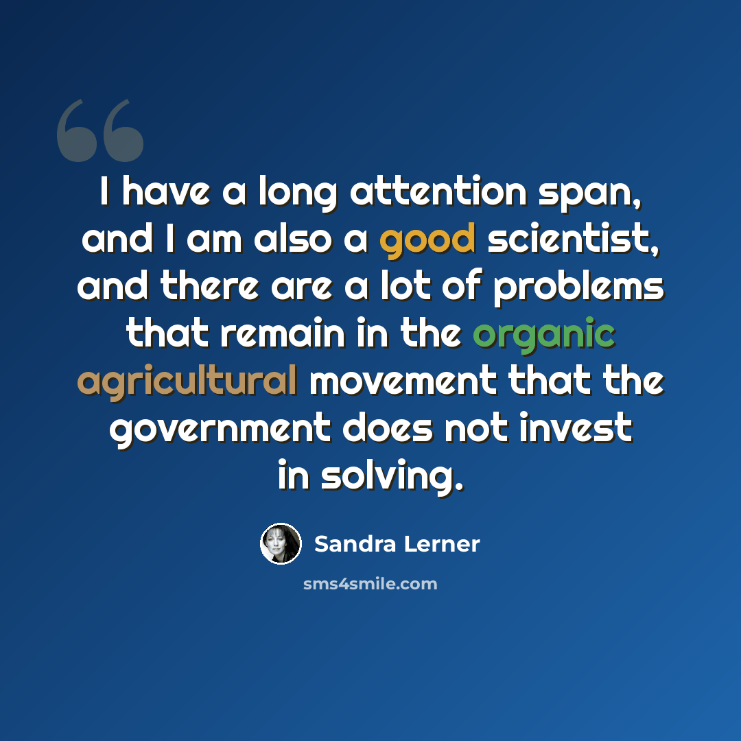 “I have a long attention span, and I am also a good scientist, and there are a lot of problems that remain in the organic agricultural movement that the government does not invest in solving.” quote by Sandra Lerner