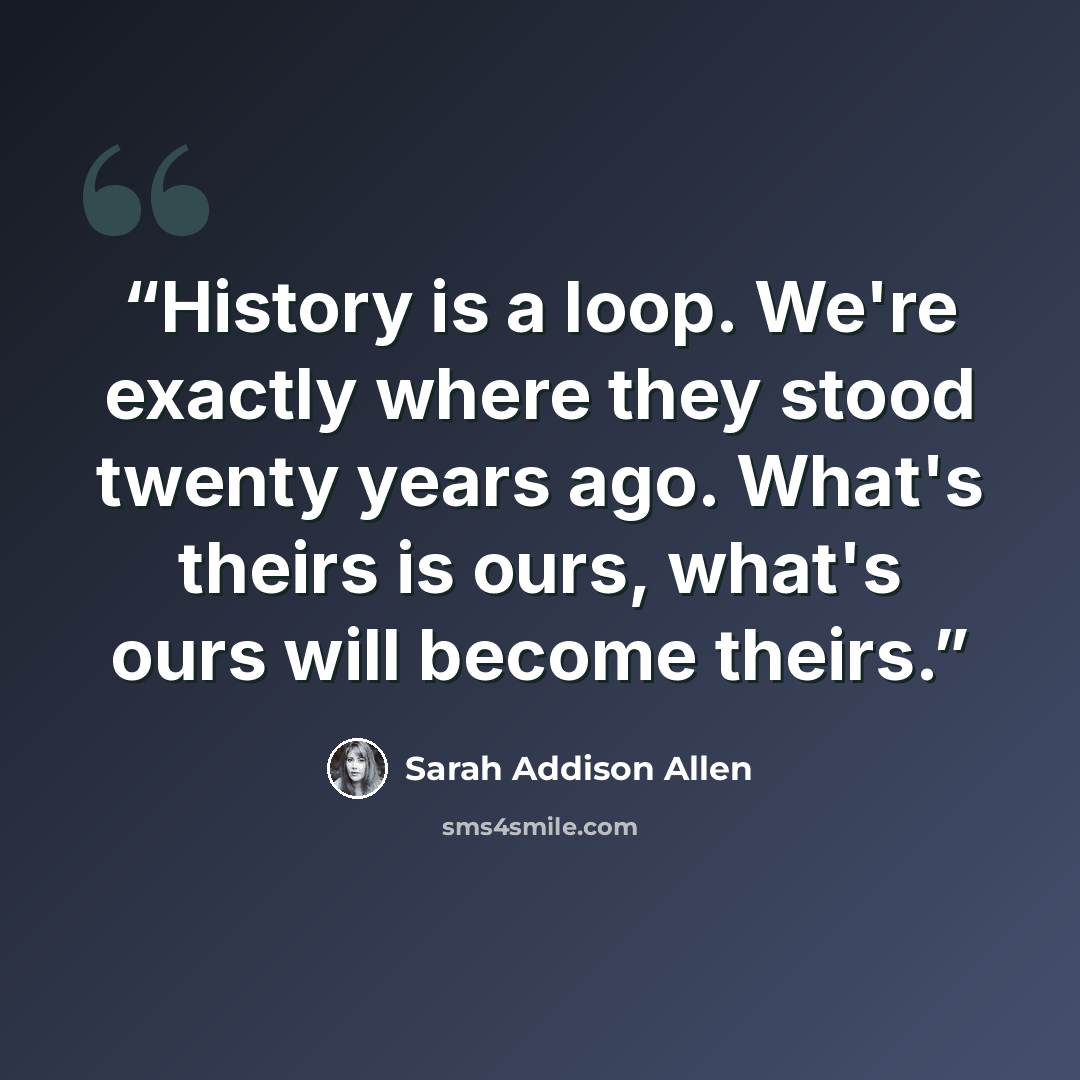 “History is a loop. We're exactly where they stood twenty years ago. What's theirs is ours, what's ours will become theirs.” quote by Sarah Addison Allen