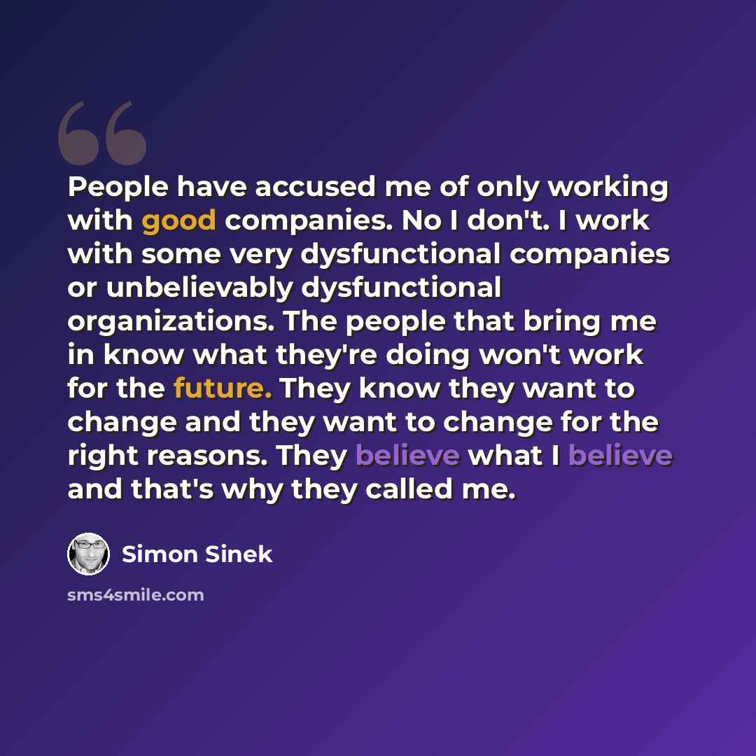 “People have accused me of only working with good companies. No I don't. I work with some very dysfunctional companies or unbelievably dysfunctional organizations. The people that bring me in know what they're doing won't work for the future. They know they want to change and they want to change…” quote by Simon Sinek