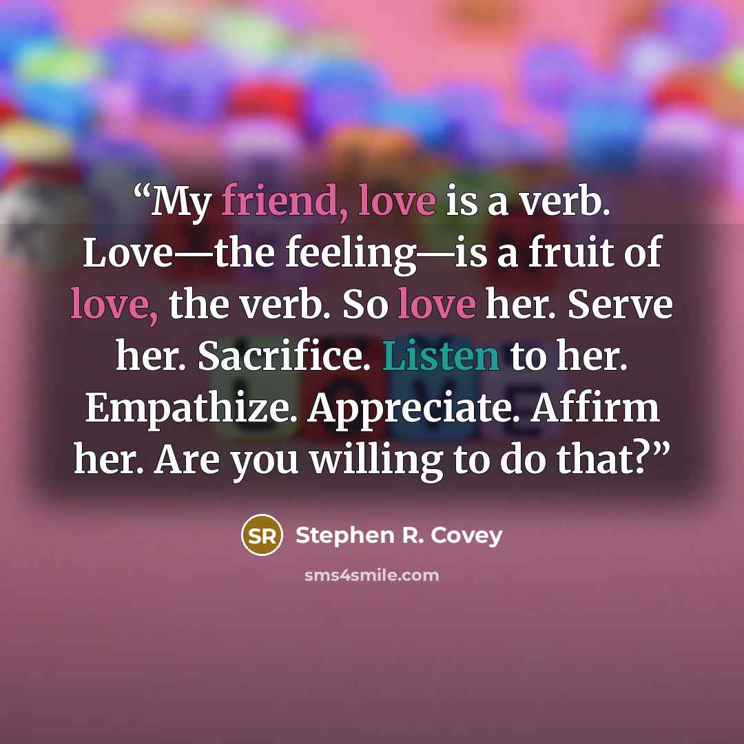“My friend, love is a verb. Love—the feeling—is a fruit of love, the verb. So love her. Serve her. Sacrifice. Listen to her. Empathize. Appreciate. Affirm her. Are you willing to do that?” quote by Stephen R. Covey