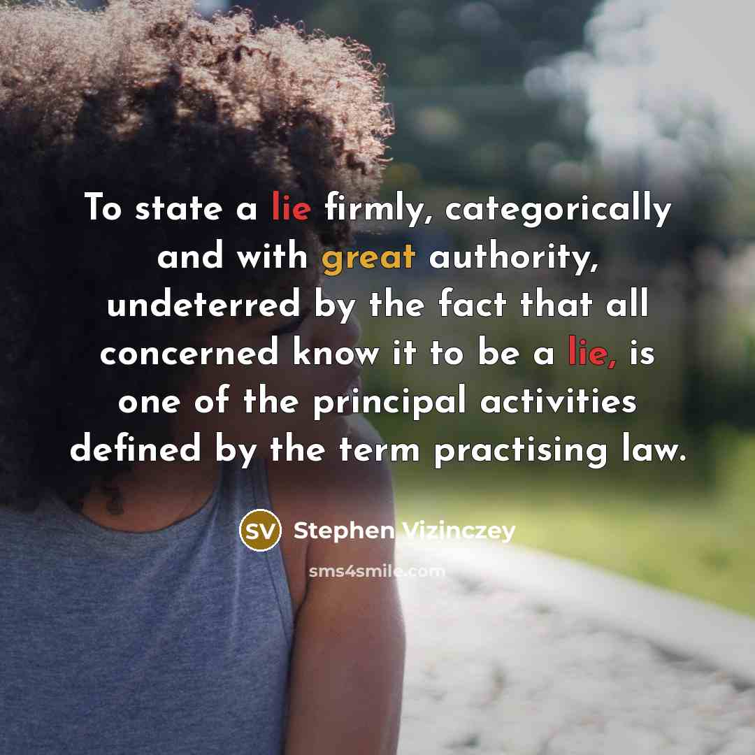 “To state a lie firmly, categorically and with great authority, undeterred by the fact that all concerned know it to be a lie, is one of the principal activities defined by the term practising law.” quote by Stephen Vizinczey