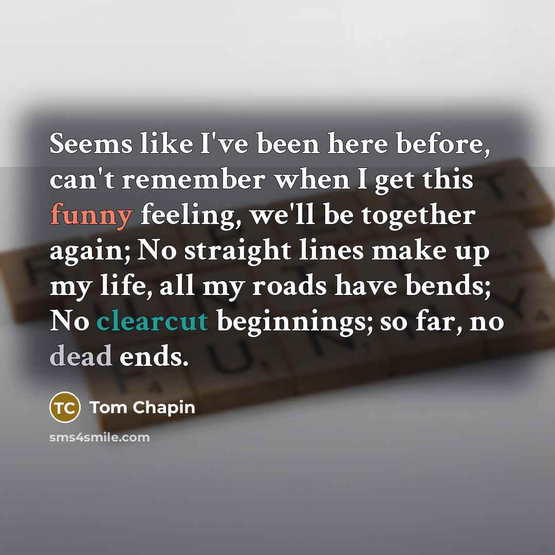 “Seems like I've been here before, can't remember when I get this funny feeling, we'll be together again; No straight lines make up my life, all my roads have bends; No clearcut beginnings; so far, no dead ends.” quote by Tom Chapin