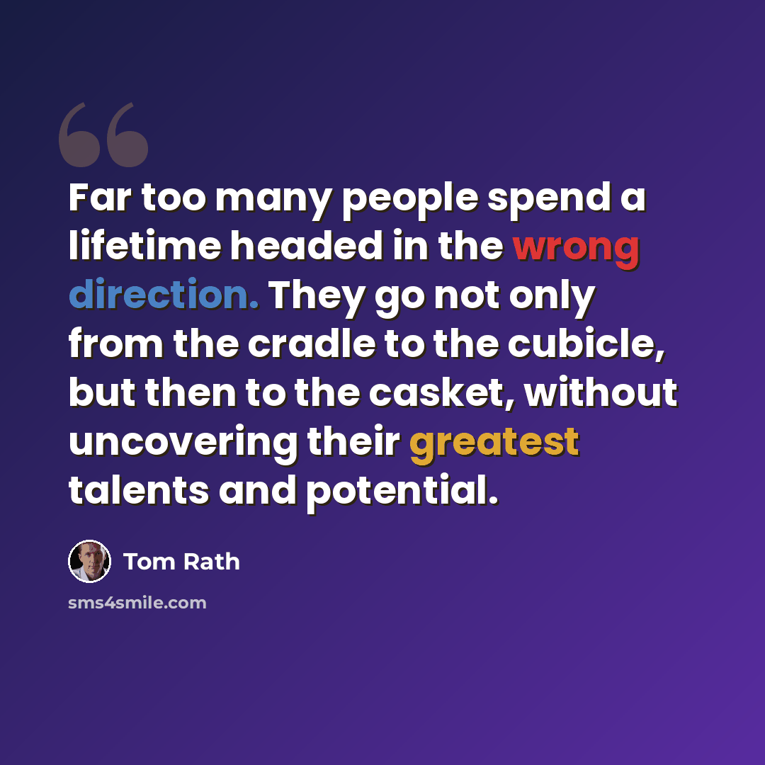 “Far too many people spend a lifetime headed in the wrong direction. They go not only from the cradle to the cubicle, but then to the casket, without uncovering their greatest talents and potential.” quote by Tom Rath