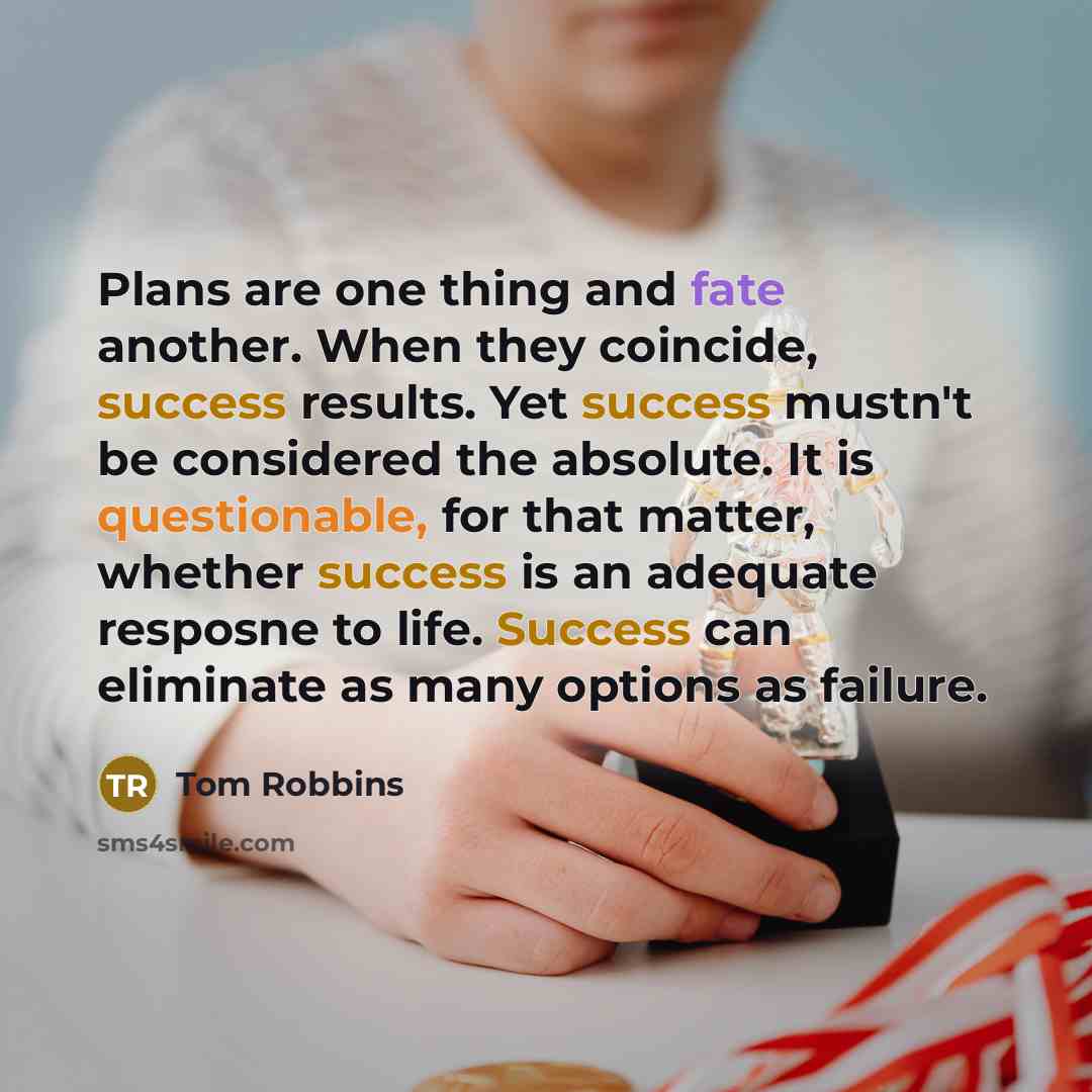 “Plans are one thing and fate another. When they coincide, success results. Yet success mustn't be considered the absolute. It is questionable, for that matter, whether success is an adequate resposne to life. Success can eliminate as many options as failure.” quote by Tom Robbins