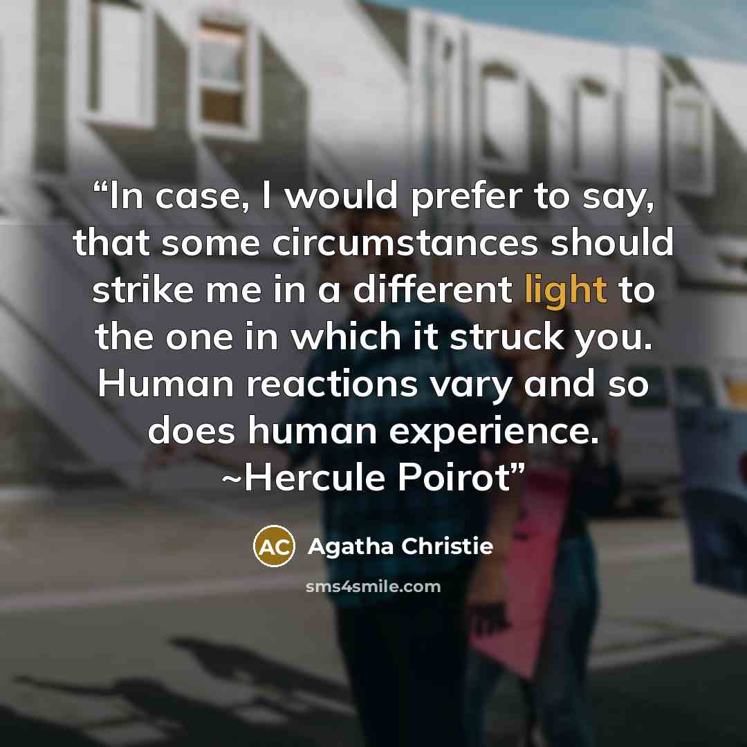“In case, I would prefer to say, that some circumstances should strike me in a different light to the one in which it struck you. Human reactions vary and so does human experience. ~Hercule Poirot” quote by Agatha Christie
