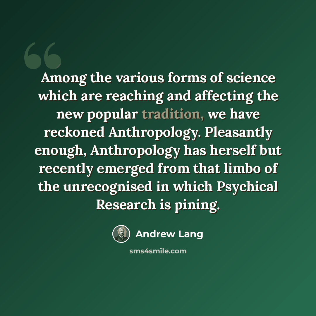 “Among the various forms of science which are reaching and affecting the new popular tradition, we have reckoned Anthropology. Pleasantly enough, Anthropology has herself but recently emerged from that limbo of the unrecognised in which Psychical Research is pining.” quote by Andrew Lang