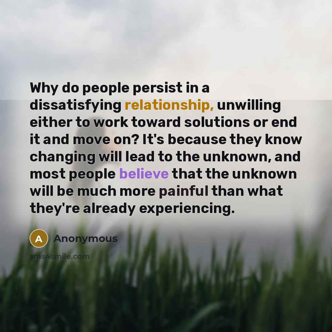“Why do people persist in a dissatisfying relationship, unwilling either to work toward solutions or end it and move on? It's because they know changing will lead to the unknown, and most people believe that the unknown will be much more painful than what they're already experiencing.” quote by Anonymous