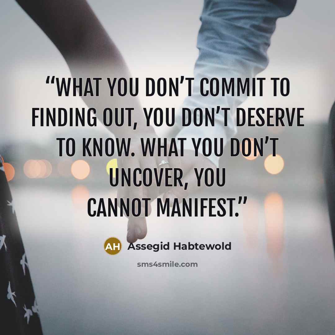 “What you don’t commit to finding out, you don’t deserve to know. What you don’t uncover, you cannot manifest.” quote by Assegid Habtewold