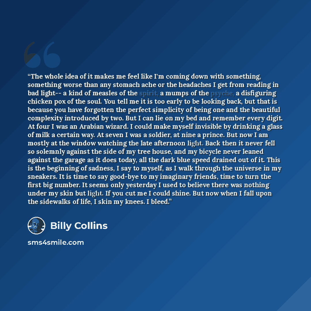 “The whole idea of it makes me feel like I'm coming down with something, something worse than any stomach ache or the headaches I get from reading in bad light-- a kind of measles of the spirit, a mumps of the psyche, a disfiguring chicken pox of the soul. You tell me it is too early to be looking…” quote by Billy Collins