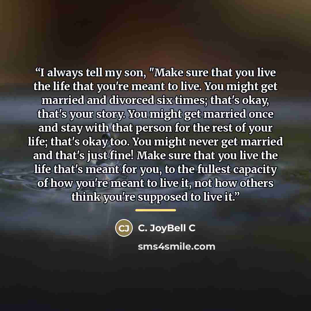 “I always tell my son, "Make sure that you live the life that you're meant to live. You might get married and divorced six times; that's okay, that's your story. You might get married once and stay with that person for the rest of your life; that's okay too. You might never get married and that's…” quote by C. JoyBell C