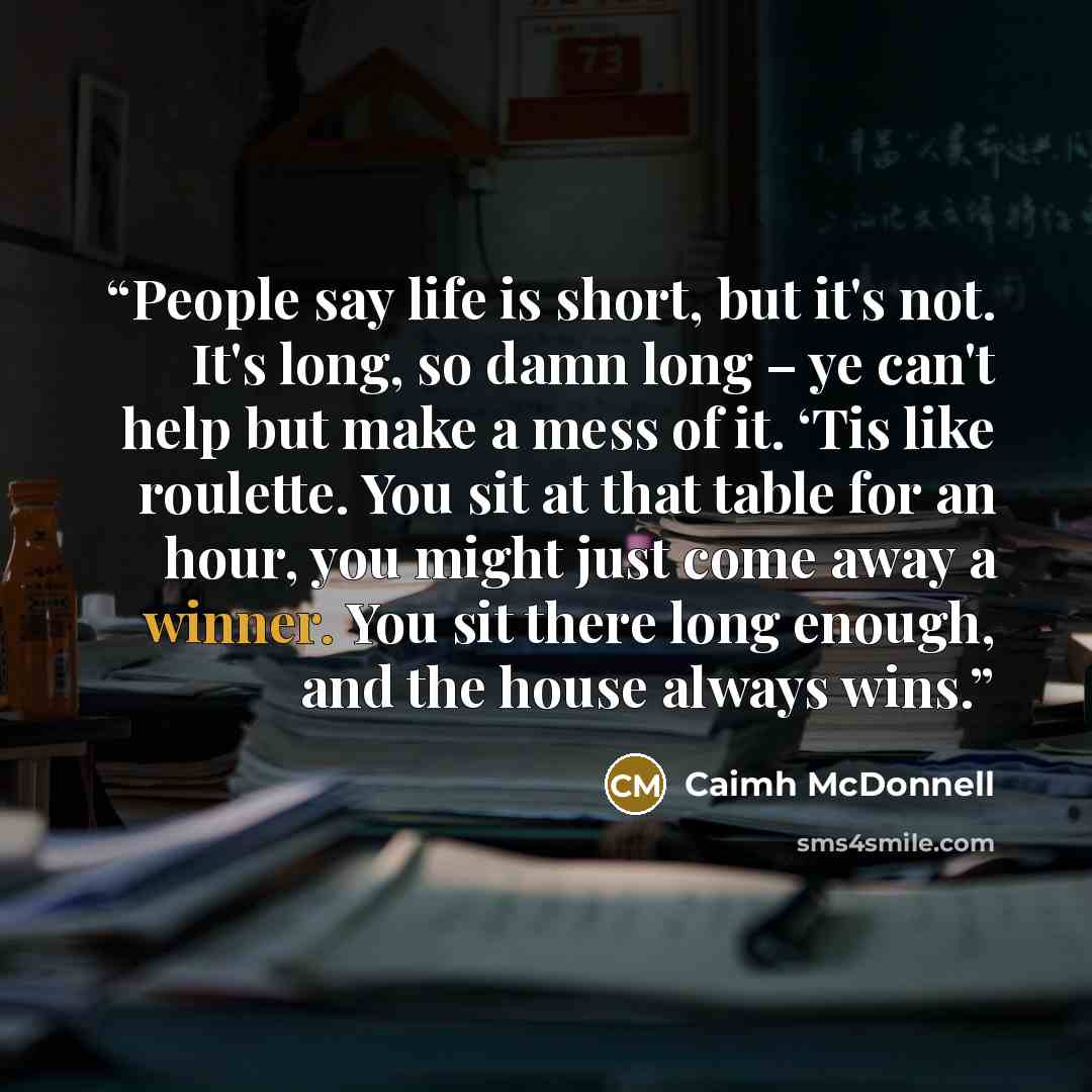 “People say life is short, but it's not. It's long, so damn long – ye can't help but make a mess of it. ‘Tis like roulette. You sit at that table for an hour, you might just come away a winner. You sit there long enough, and the house always wins.” quote by Caimh McDonnell