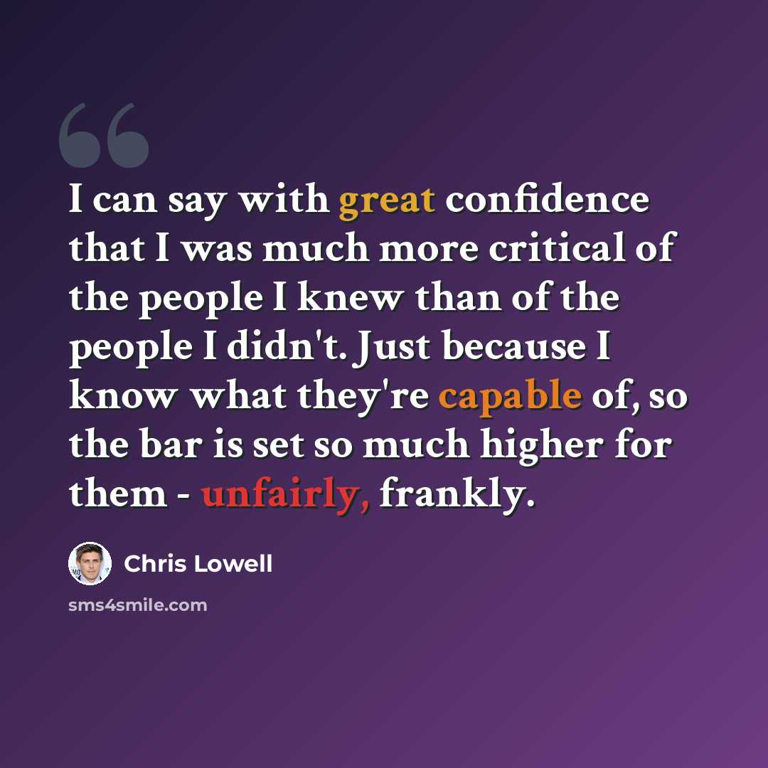 “I can say with great confidence that I was much more critical of the people I knew than of the people I didn't. Just because I know what they're capable of, so the bar is set so much higher for them - unfairly, frankly.” quote by Chris Lowell