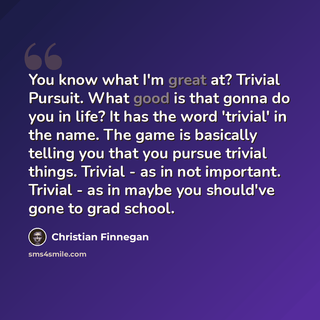 “You know what I'm great at? Trivial Pursuit. What good is that gonna do you in life? It has the word 'trivial' in the name. The game is basically telling you that you pursue trivial things. Trivial - as in not important. Trivial - as in maybe you should've gone to grad school.” quote by Christian Finnegan