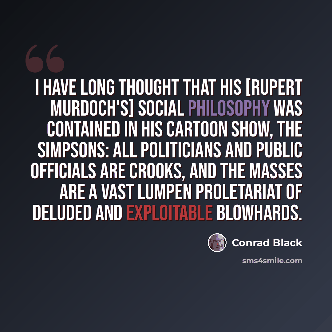 “I have long thought that his [Rupert Murdoch's] social philosophy was contained in his cartoon show, The Simpsons: all politicians and public officials are crooks, and the masses are a vast lumpen proletariat of deluded and exploitable blowhards.” quote by Conrad Black