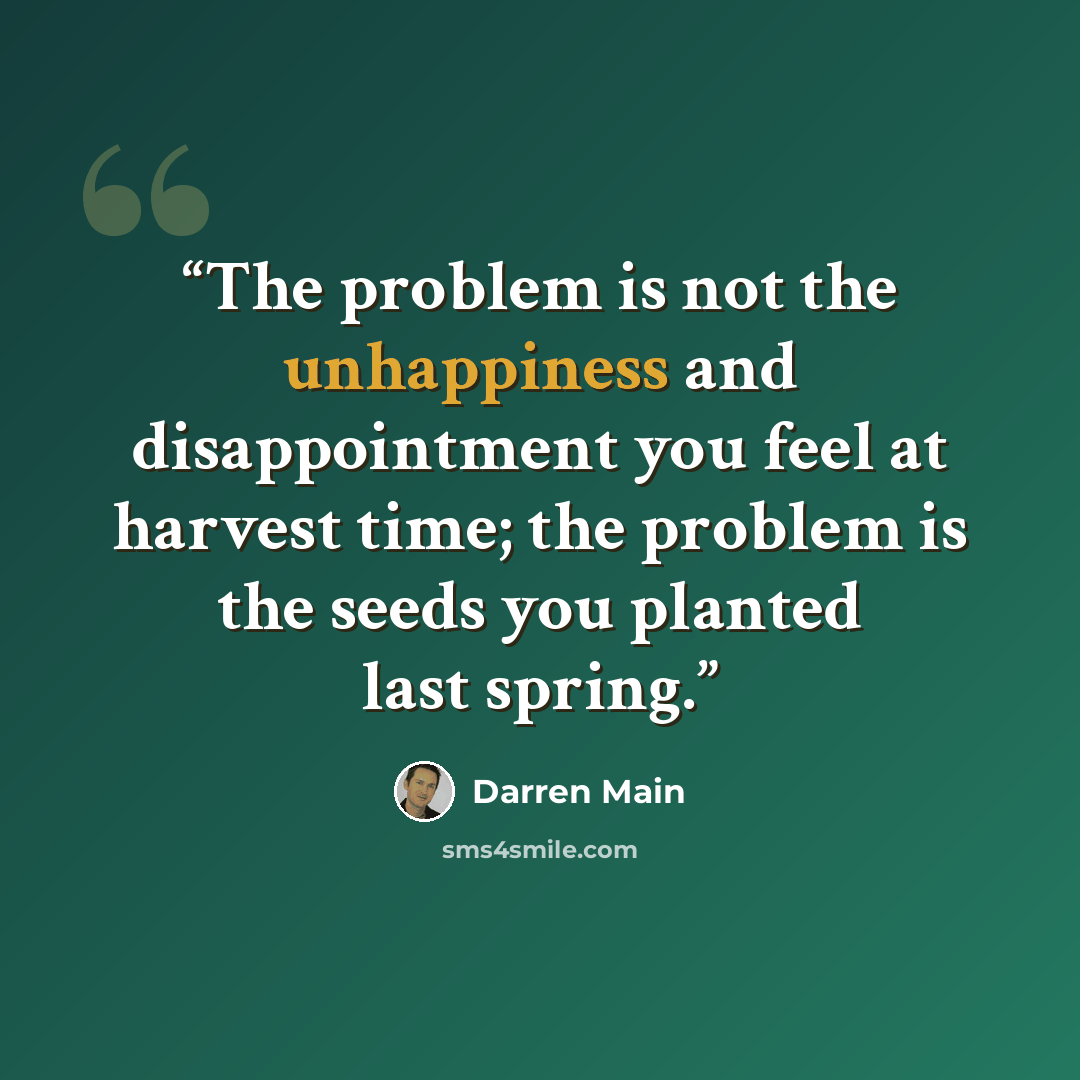 “The problem is not the unhappiness and disappointment you feel at harvest time; the problem is the seeds you planted last spring.” quote by Darren Main