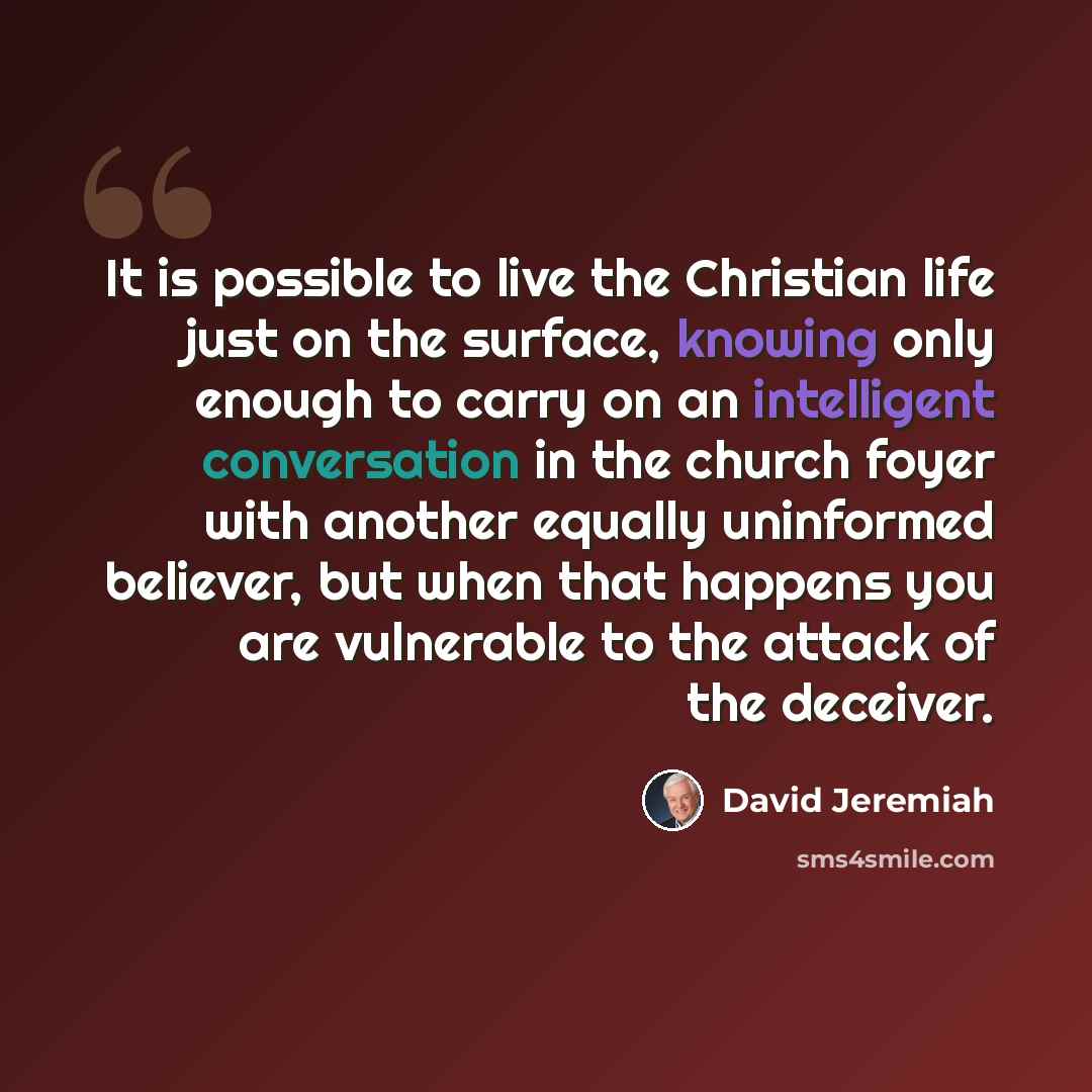 “It is possible to live the Christian life just on the surface, knowing only enough to carry on an intelligent conversation in the church foyer with another equally uninformed believer, but when that happens you are vulnerable to the attack of the deceiver.” quote by David Jeremiah
