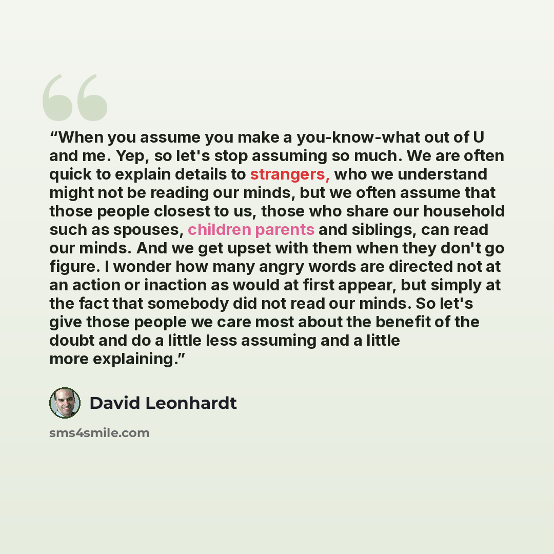 “When you assume you make a you-know-what out of U and me. Yep, so let's stop assuming so much. We are often quick to explain details to strangers, who we understand might not be reading our minds, but we often assume that those people closest to us, those who share our household such as spouses…” quote by David Leonhardt