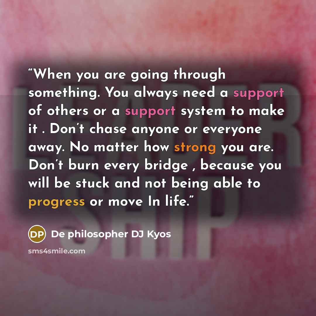 “When you are going through something. You always need a support of others or a support system to make it . Don’t chase anyone or everyone away. No matter how strong you are. Don’t burn every bridge , because you will be stuck and not being able to progress or move In life.” quote by De philosopher DJ Kyos