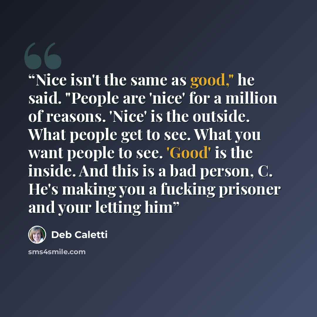 “Nice isn't the same as good," he said. "People are 'nice' for a million of reasons. 'Nice' is the outside. What people get to see. What you want people to see. 'Good' is the inside. And this is a bad person, C. He's making you a fucking prisoner and your letting him” quote by Deb Caletti