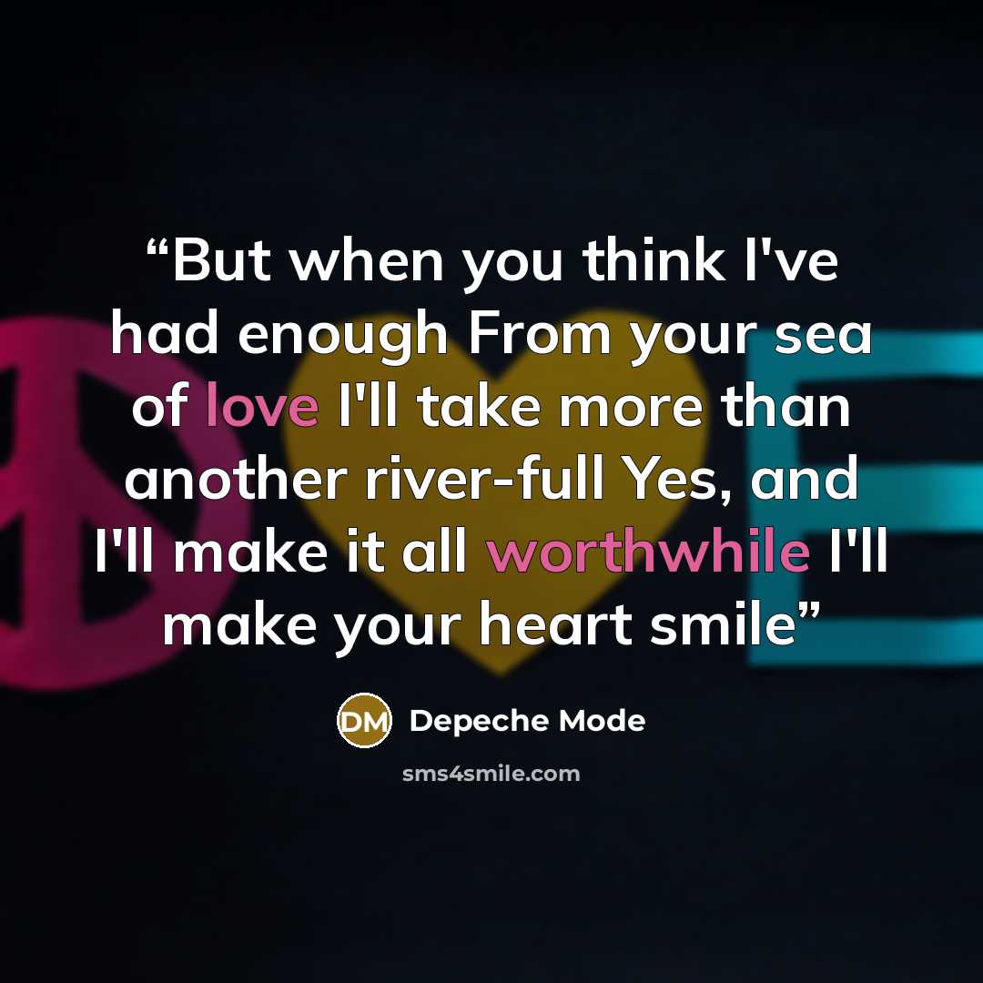 “But when you think I've had enough From your sea of love I'll take more than another river-full Yes, and I'll make it all worthwhile I'll make your heart smile” quote by Depeche Mode